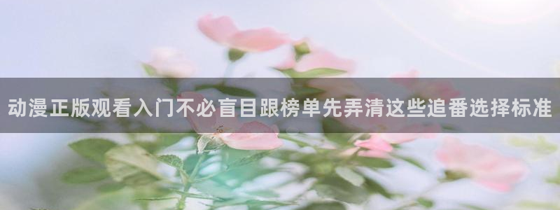 age动漫下载网址：动漫正版观看入门不必盲目跟榜单先弄清这些追番选择标准
