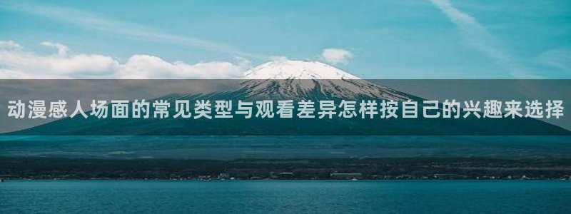 age动动漫下载：动漫感人场面的常见类型与观看差异怎样按自己的兴趣来选择